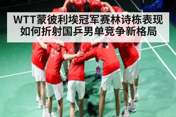 WTT蒙彼利埃冠军赛林诗栋表现如何折射国乒男单竞争新格局